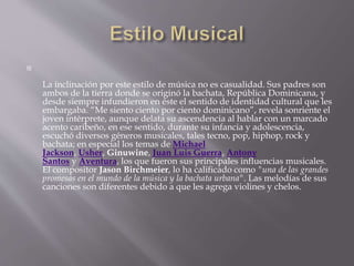 
La inclinación por este estilo de música no es casualidad. Sus padres son
ambos de la tierra donde se originó la bachata, República Dominicana, y
desde siempre infundieron en éste el sentido de identidad cultural que les
embargaba. “Me siento ciento por ciento dominicano”, revela sonriente el
joven intérprete, aunque delata su ascendencia al hablar con un marcado
acento caribeño, en ese sentido, durante su infancia y adolescencia,
escuchó diversos géneros musicales, tales tecno, pop, hiphop, rock y
bachata; en especial los temas de Michael
Jackson, Usher, Ginuwine, Juan Luis Guerra, Antony
Santos y Aventura, los que fueron sus principales influencias musicales.
El compositor Jason Birchmeier, lo ha calificado como "una de las grandes
promesas en el mundo de la música y la bachata urbana". Las melodías de sus
canciones son diferentes debido a que les agrega violines y chelos.
 