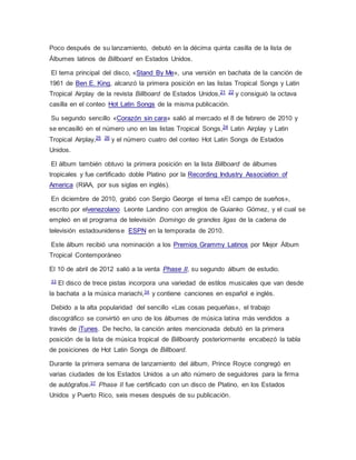 Poco después de su lanzamiento, debutó en la décima quinta casilla de la lista de
Álbumes latinos de Billboard en Estados Unidos.
El tema principal del disco, «Stand By Me», una versión en bachata de la canción de
1961 de Ben E. King, alcanzó la primera posición en las listas Tropical Songs y Latin
Tropical Airplay de la revista Billboard de Estados Unidos,21 22 y consiguió la octava
casilla en el conteo Hot Latin Songs de la misma publicación.
Su segundo sencillo «Corazón sin cara» salió al mercado el 8 de febrero de 2010 y
se encasilló en el número uno en las listas Tropical Songs,24 Latin Airplay y Latin
Tropical Airplay,25 26 y el número cuatro del conteo Hot Latin Songs de Estados
Unidos.
El álbum también obtuvo la primera posición en la lista Billboard de álbumes
tropicales y fue certificado doble Platino por la Recording Industry Association of
America (RIAA, por sus siglas en inglés).
En diciembre de 2010, grabó con Sergio George el tema «El campo de sueños»,
escrito por elvenezolano Leonte Landino con arreglos de Guianko Gómez, y el cual se
empleó en el programa de televisión Domingo de grandes ligas de la cadena de
televisión estadounidense ESPN en la temporada de 2010.
Este álbum recibió una nominación a los Premios Grammy Latinos por Mejor Álbum
Tropical Contemporáneo
El 10 de abril de 2012 salió a la venta Phase II, su segundo álbum de estudio.
33
El disco de trece pistas incorpora una variedad de estilos musicales que van desde
la bachata a la música mariachi,34 y contiene canciones en español e inglés.
Debido a la alta popularidad del sencillo «Las cosas pequeñas», el trabajo
discográfico se convirtió en uno de los álbumes de música latina más vendidos a
través de iTunes. De hecho, la canción antes mencionada debutó en la primera
posición de la lista de música tropical de Billboardy posteriormente encabezó la tabla
de posiciones de Hot Latin Songs de Billboard.
Durante la primera semana de lanzamiento del álbum, Prince Royce congregó en
varias ciudades de los Estados Unidos a un alto número de seguidores para la firma
de autógrafos.37
Phase II fue certificado con un disco de Platino, en los Estados
Unidos y Puerto Rico, seis meses después de su publicación.
 