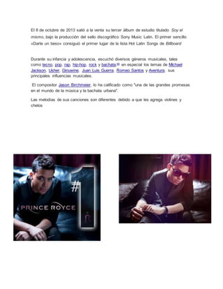 El 8 de octubre de 2013 salió a la venta su tercer álbum de estudio titulado Soy el
mismo, bajo la producción del sello discográfico Sony Music Latin. El primer sencillo
«Darte un beso» consiguió el primer lugar de la lista Hot Latin Songs de Billboard
Durante su infancia y adolescencia, escuchó diversos géneros musicales, tales
como tecno, pop, rap, hip-hop, rock y bachata;44
en especial los temas de Michael
Jackson, Usher, Ginuwine, Juan Luis Guerra, Romeo Santos y Aventura, sus
principales influencias musicales.
El compositor Jason Birchmeier, lo ha calificado como "una de las grandes promesas
en el mundo de la música y la bachata urbana".
Las melodías de sus canciones son diferentes debido a que les agrega violines y
chelos
 