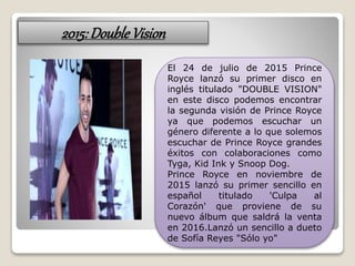 2015:DoubleVision
El 24 de julio de 2015 Prince
Royce lanzó su primer disco en
inglés titulado "DOUBLE VISION"
en este disco podemos encontrar
la segunda visión de Prince Royce
ya que podemos escuchar un
género diferente a lo que solemos
escuchar de Prince Royce grandes
éxitos con colaboraciones como
Tyga, Kid Ink y Snoop Dog.
Prince Royce en noviembre de
2015 lanzó su primer sencillo en
español titulado 'Culpa al
Corazón' que proviene de su
nuevo álbum que saldrá la venta
en 2016.Lanzó un sencillo a dueto
de Sofía Reyes "Sólo yo"
 