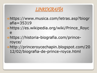 LINKOGRAFÍA
https://www.musica.com/letras.asp?biogr
afia=35319
https://es.wikipedia.org/wiki/Prince_Royc
e
https://historia-biografia.com/prince-
royce/
http://princeroycechapin.blogspot.com/20
12/02/biografia-de-prince-royce.html
 
