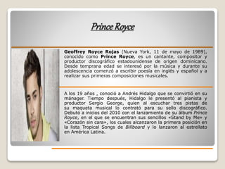 PrinceRoyce
Geoffrey Royce Rojas (Nueva York, 11 de mayo de 1989),
conocido como Prince Royce, es un cantante, compositor y
productor discográfico estadounidense de origen dominicano.
Desde temprana edad se interesó por la música y durante su
adolescencia comenzó a escribir poesía en inglés y español y a
realizar sus primeras composiciones musicales.
A los 19 años , conoció a Andrés Hidalgo que se convirtió en su
mánager. Tiempo después, Hidalgo le presentó al pianista y
productor Sergio George, quien al escuchar tres pistas de
su maqueta musical lo contrató para su sello discográfico.
Debutó a inicios del 2010 con el lanzamiento de su álbum Prince
Royce, en el que se encuentran sus sencillos «Stand by Me» y
«Corazón sin cara», los cuales alcanzaron la primera posición en
la lista Tropical Songs de Billboard y lo lanzaron al estrellato
en América Latina.
 