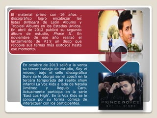 El material primo con 16 años ,
discográfico logró encabezar las
listas Billboard de Latín Albums y
Tropical Albums en los Estados Unidos.
En abril de 2012 publicó su segundo
álbum de estudio, Phase II. En
noviembre de ese año realizó el
lanzamiento de #1's un disco que
recopila sus temas más exitosos hasta
ese momento.
En octubre de 2013 salió a la venta
su tercer trabajo de estudio, Soy el
mismo, bajo el sello discográfico
Sony se le otorgó ser el coach en la
tercera temporada del reality show
infantil La Voz Kids a lado de Natalia
Jiménez y Regulo Caro.
Actualmente participa en la serie
'East Los High'. En la Voz Kids se le
conoce por su forma cómica de
interactuar con los participantes.
 