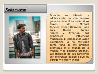 Estilomusical
Durante su infancia y
adolescencia, escuchó diversos
géneros musical en especial los
temas de Michael
Jackson, Usher, Ginuwine, Juan
Luis Guerra, Romeo
Santos y Aventura, sus
principales influencias
musicales. El compositor Jason
Birchmeier, lo ha calificado
como "una de las grandes
promesas en el mundo de la
música y la bachata urbana".
Las melodías de sus canciones
son diferentes debido a que les
agrega violines y chelos.
 