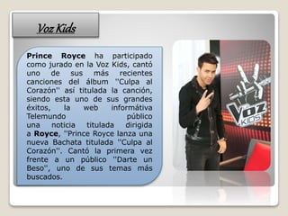 VozKids
Prince Royce ha participado
como jurado en la Voz Kids, cantó
uno de sus más recientes
canciones del álbum ''Culpa al
Corazón'' así titulada la canción,
siendo esta uno de sus grandes
éxitos, la web informátiva
Telemundo público
una noticia titulada dirigida
a Royce, ''Prince Royce lanza una
nueva Bachata titulada ''Culpa al
Corazón''. Cantó la primera vez
frente a un público ''Darte un
Beso'', uno de sus temas más
buscados.
 
