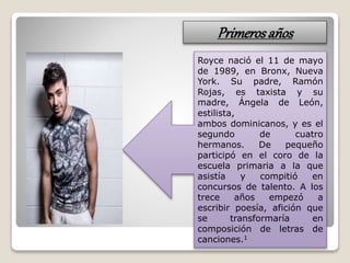 Primerosaños
Royce nació el 11 de mayo
de 1989, en Bronx, Nueva
York. Su padre, Ramón
Rojas, es taxista y su
madre, Ángela de León,
estilista,
ambos dominicanos, y es el
segundo de cuatro
hermanos. De pequeño
participó en el coro de la
escuela primaria a la que
asistía y compitió en
concursos de talento. A los
trece años empezó a
escribir poesía, afición que
se transformaría en
composición de letras de
canciones.1
 