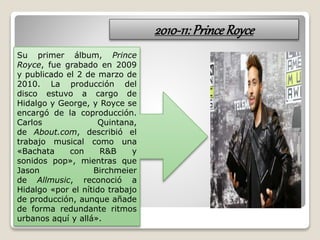 2010-11:PrinceRoyce
Su primer álbum, Prince
Royce, fue grabado en 2009
y publicado el 2 de marzo de
2010. La producción del
disco estuvo a cargo de
Hidalgo y George, y Royce se
encargó de la coproducción.
Carlos Quintana,
de About.com, describió el
trabajo musical como una
«Bachata con R&B y
sonidos pop», mientras que
Jason Birchmeier
de Allmusic, reconoció a
Hidalgo «por el nítido trabajo
de producción, aunque añade
de forma redundante ritmos
urbanos aquí y allá».
 