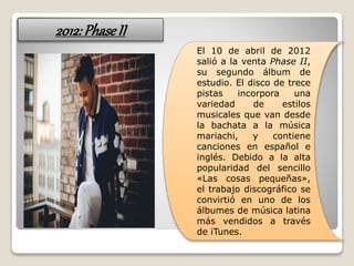 2012:PhaseII
El 10 de abril de 2012
salió a la venta Phase II,
su segundo álbum de
estudio. El disco de trece
pistas incorpora una
variedad de estilos
musicales que van desde
la bachata a la música
mariachi, y contiene
canciones en español e
inglés. Debido a la alta
popularidad del sencillo
«Las cosas pequeñas»,
el trabajo discográfico se
convirtió en uno de los
álbumes de música latina
más vendidos a través
de iTunes.
 