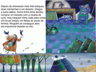 Depois de atravessar mais três bosques,
duas montanhas e um deserto, chegou
a outra aldeia. Como tinha fome decidiu
comprar um biscoito com a moeda de
ouro, mas ninguém tinha nada para comer.
Um bruxo lançou um feitiço às sacas de
farinha. Ninguém as conseguia abrir,
era impossível desatar os nós.
 