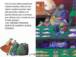 Com os seus dedos pequeninos
Catarina desatou todos os nós.
Agora o padeiro já podia fazer
pão para toda a aldeia e um
grande biscoito para a princesa,
que retribuiu com a moeda de ouro.
E todos gritaram:
«OH, GRANDE PRINCESA
DESTE DE COMER À ALDEIA
INTEIRA!»
 