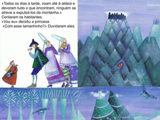 «Todos os dias à tarde, voam até à aldeia e
devoram tudo o que encontram, ninguém se
atreve a expulsá-los da montanha.»
Contaram os habitantes.
«Vou eu» decidiu a princesa.
«Com esse tamanhinho?» Duvidaram eles.
 