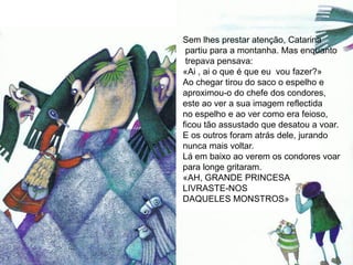 Sem lhes prestar atenção, Catarina
 partiu para a montanha. Mas enquanto
 trepava pensava:
«Ai , ai o que é que eu vou fazer?»
Ao chegar tirou do saco o espelho e
aproximou-o do chefe dos condores,
este ao ver a sua imagem reflectida
no espelho e ao ver como era feioso,
ficou tão assustado que desatou a voar.
E os outros foram atrás dele, jurando
nunca mais voltar.
Lá em baixo ao verem os condores voar
para longe gritaram.
«AH, GRANDE PRINCESA
LIVRASTE-NOS
DAQUELES MONSTROS»
 