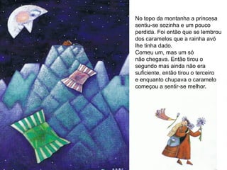 No topo da montanha a princesa
sentiu-se sozinha e um pouco
perdida. Foi então que se lembrou
dos caramelos que a rainha avó
lhe tinha dado.
Comeu um, mas um só
não chegava. Então tirou o
segundo mas ainda não era
suficiente, então tirou o terceiro
e enquanto chupava o caramelo
começou a sentir-se melhor.
 