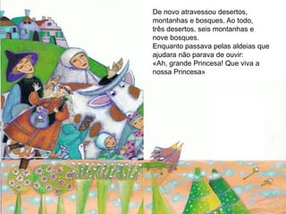 De novo atravessou desertos,
montanhas e bosques. Ao todo,
três desertos, seis montanhas e
nove bosques.
Enquanto passava pelas aldeias que
ajudara não parava de ouvir:
«Ah, grande Princesa! Que viva a
nossa Princesa»
 