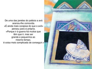 De uma das janelas do palácio a avó
         acenou-lhe comovida.
 «É ainda mais corajosa do que o avô»
        pensou para si própria.
   «Porque ir à guerra há muitos que
          têm que ir, mas ser
        grande e pequenina ao
            mesmo tempo,
é coisa mais complicada de conseguir.»
 