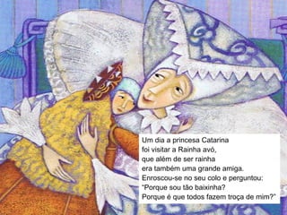 Um dia a princesa Catarina
foi visitar a Rainha avó,
que além de ser rainha
era também uma grande amiga.
Enroscou-se no seu colo e perguntou:
“Porque sou tão baixinha?
Porque é que todos fazem troça de mim?”
 
