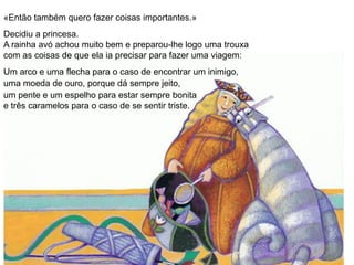 «Então também quero fazer coisas importantes.»
Decidiu a princesa.
A rainha avó achou muito bem e preparou-lhe logo uma trouxa
com as coisas de que ela ia precisar para fazer uma viagem:
Um arco e uma flecha para o caso de encontrar um inimigo,
uma moeda de ouro, porque dá sempre jeito,
um pente e um espelho para estar sempre bonita
e três caramelos para o caso de se sentir triste.
 