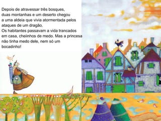 Depois de atravessar três bosques,
duas montanhas e um deserto chegou
a uma aldeia que vivia atormentada pelos
ataques de um dragão.
Os habitantes passavam a vida trancados
em casa, cheiinhos de medo. Mas a princesa
não tinha medo dele, nem só um
bocadinho!
 
