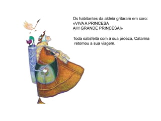 Os habitantes da aldeia gritaram em coro:
«VIVA A PRINCESA
AH! GRANDE PRINCESA!»

Toda satisfeita com a sua proeza, Catarina
 retomou a sua viagem.
 