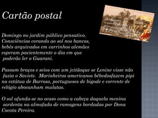 Cartão postal  Domingo no jardim público pensativo. Consciências corando ao sol nos bancos, bebês arquivados em carrinhos alemães esperam pacientemente o dia em que poderão ler o Guarani. Passam braços e seios com um jeitãoque se Lenine visse não fazia o Soviete.  Marinheiros americanos bêbedosfazem pipi  na estátua de Barroso, portugueses de bigode e corrente de relógio abocanham mulatas. O sol afunda-se no ocaso como a cabeça daquela menina sardenta na almofada de ramagens bordadas por Dona  Cocota Pereira. 