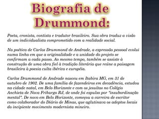Poeta, cronista, contista e tradutor brasileiro. Sua obra traduz a visão de um individualista comprometido com a realidade social. Na poética de Carlos Drummond de Andrade, a expressão pessoal evolui numa linha em que a originalidade e a unidade do projeto se confirmam a cada passo. Ao mesmo tempo, também se assiste à construção de uma obra fiel à tradição literária que reúne a paisagem brasileira à poesia culta ibérica e européia. Carlos Drummond de Andrade nasceu em Itabira MG, em 31 de outubro de 1902. De uma família de fazendeiros em decadência, estudou na cidade natal, em Belo Horizonte e com os jesuítas no Colégio Anchieta de Nova Friburgo RJ, de onde foi expulso por "insubordinação mental". De novo em Belo Horizonte, começou a carreira de escritor como colaborador do Diário de Minas, que aglutinava os adeptos locais do incipiente movimento modernista mineiro . 