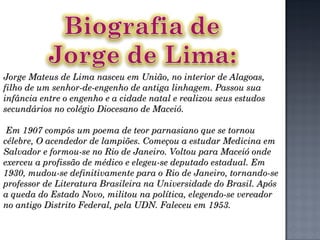 Jorge Mateus de Lima nasceu em União, no interior de Alagoas, filho de um senhor-de-engenho de antiga linhagem. Passou sua infância entre o engenho e a cidade natal e realizou seus estudos secundários no colégio Diocesano de Maceió. Em 1907 compôs um poema de teor parnasiano que se tornou célebre, O acendedor de lampiões. Começou a estudar Medicina em Salvador e formou-se no Rio de Janeiro. Voltou para Maceió onde exerceu a profissão de médico e elegeu-se deputado estadual. Em 1930, mudou-se definitivamente para o Rio de Janeiro, tornando-se professor de Literatura Brasileira na Universidade do Brasil. Após a queda do Estado Novo, militou na política, elegendo-se vereador no antigo Distrito Federal, pela UDN. Faleceu em 1953. 