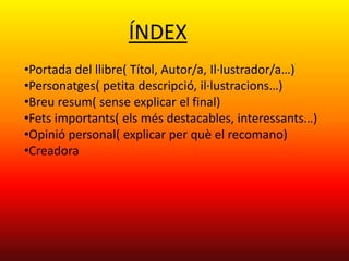 ÍNDEX
•Portada del llibre( Títol, Autor/a, Il·lustrador/a…)
•Personatges( petita descripció, il·lustracions…)
•Breu resum( sense explicar el final)
•Fets importants( els més destacables, interessants…)
•Opinió personal( explicar per què el recomano)
•Creadora
 