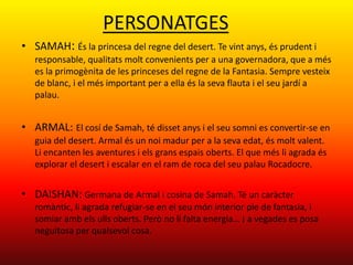 PERSONATGES
• SAMAH: És la princesa del regne del desert. Te vint anys, és prudent i
   responsable, qualitats molt convenients per a una governadora, que a més
   es la primogènita de les princeses del regne de la Fantasia. Sempre vesteix
   de blanc, i el més important per a ella és la seva flauta i el seu jardí a
   palau.


• ARMAL: El cosí de Samah, té disset anys i el seu somni es convertir-se en
   guia del desert. Armal és un noi madur per a la seva edat, és molt valent.
   Li encanten les aventures i els grans espais oberts. El que més li agrada és
   explorar el desert i escalar en el ram de roca del seu palau Rocadocre.


• DAISHAN: Germana de Armal i cosina de Samah. Té un caràcter
   romàntic, li agrada refugiar-se en el seu món interior ple de fantasia, i
   somiar amb els ulls oberts. Però no li falta energia… ¡ a vegades es posa
   neguitosa per qualsevol cosa.
 