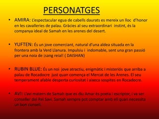 PERSONATGES
• AMIRA: L’espectacular egua de cabells daurats es mereix un lloc d’honor
   en les cavalleries de palau. Gràcies al seu extraordinari instint, és la
   companya ideal de Samah en les arenes del desert.


• YUFTEN: És un jove comerciant, natural d’una aldea situada en la
   frontera amb la Verd Llanura. Impulsiu i indomable, sent una gran passió
   per una noia de ¡sang reial! ( DAISHAN)


• RUBIN BLUE: És un noi jove atractiu, enigmàtic i misteriós que arriba a
   palau de Rocadocre just quan comença el Mercat de les Arenes. El seu
   temperament afable desperta curiositat i aixeca sospites en Rocadocre.


• AVI: L’avi matern de Samah que es diu Amar és poeta i escriptor, i va ser
   conseller del Rei Savi. Samah sempre pot comptar amb ell quan necessita
   un bon consell.
 
