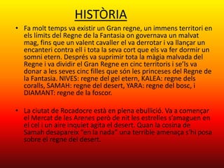HISTÒRIA
• Fa molt temps va existir un Gran regne, un immens territori en
  els límits del Regne de la Fantasia on governava un malvat
  mag, fins que un valent cavaller el va derrotar i va llançar un
  encanteri contra ell i tota la seva cort que els va fer dormir un
  somni etern. Després va suprimir tota la màgia malvada del
  Regne i va dividir el Gran Regne en cinc territoris i se’ls va
  donar a les seves cinc filles que són les princeses del Regne de
  la Fantasia. NIVES: regne del gel etern, KALEA: regne dels
  coralls, SAMAH: regne del desert, YARA: regne del bosc, i
  DIAMANT: regne de la foscor.

• La ciutat de Rocadocre està en plena ebullició. Va a començar
  el Mercat de les Arenes però de nit les estrelles s’amaguen en
  el cel i un aire inquiet agita el desert. Quan la cosina de
  Samah desapareix “en la nada” una terrible amenaça s’hi posa
  sobre el regne del desert.
 