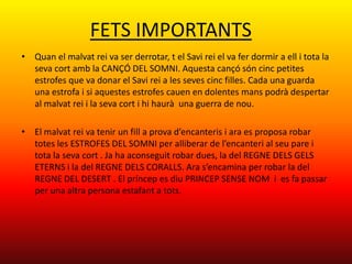 FETS IMPORTANTS
• Quan el malvat rei va ser derrotar, t el Savi rei el va fer dormir a ell i tota la
  seva cort amb la CANÇÓ DEL SOMNI. Aquesta cançó són cinc petites
  estrofes que va donar el Savi rei a les seves cinc filles. Cada una guarda
  una estrofa i si aquestes estrofes cauen en dolentes mans podrà despertar
  al malvat rei i la seva cort i hi haurà una guerra de nou.

• El malvat rei va tenir un fill a prova d’encanteris i ara es proposa robar
  totes les ESTROFES DEL SOMNI per alliberar de l’encanteri al seu pare i
  tota la seva cort . Ja ha aconseguit robar dues, la del REGNE DELS GELS
  ETERNS i la del REGNE DELS CORALLS. Ara s’encamina per robar la del
  REGNE DEL DESERT . El príncep es diu PRINCEP SENSE NOM i es fa passar
  per una altra persona estafant a tots.
 