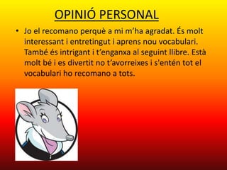 OPINIÓ PERSONAL
• Jo el recomano perquè a mi m’ha agradat. És molt
  interessant i entretingut i aprens nou vocabulari.
  També és intrigant i t’enganxa al seguint llibre. Està
  molt bé i es divertit no t’avorreixes i s'entén tot el
  vocabulari ho recomano a tots.
 