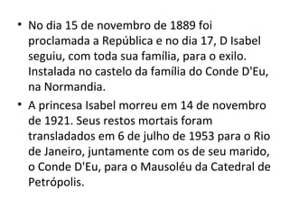 • No dia 15 de novembro de 1889 foi
  proclamada a República e no dia 17, D Isabel
  seguiu, com toda sua família, para o exilo.
  Instalada no castelo da família do Conde D'Eu,
  na Normandia.
• A princesa Isabel morreu em 14 de novembro
  de 1921. Seus restos mortais foram
  transladados em 6 de julho de 1953 para o Rio
  de Janeiro, juntamente com os de seu marido,
  o Conde D'Eu, para o Mausoléu da Catedral de
  Petrópolis.
 