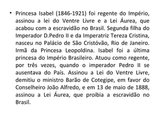 • Princesa Isabel (1846-1921) foi regente do Império,
  assinou a lei do Ventre Livre e a Lei Áurea, que
  acabou com a escravidão no Brasil. Segunda filha do
  Imperador D.Pedro II e da Imperatriz Tereza Cristina,
  nasceu no Palácio de São Cristóvão, Rio de Janeiro.
  Irmã da Princesa Leopoldina. Isabel foi a última
  princesa do Império Brasileiro. Atuou como regente,
  por três vezes, quando o imperador Pedro II se
  ausentava do País. Assinou a Lei do Ventre Livre,
  demitiu o ministro Barão de Cotegipe, em favor do
  Conselheiro João Alfredo, e em 13 de maio de 1888,
  assinou a Lei Áurea, que proibia a escravidão no
  Brasil.
 