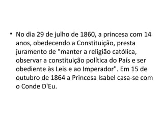 • No dia 29 de julho de 1860, a princesa com 14
  anos, obedecendo a Constituição, presta
  juramento de "manter a religião católica,
  observar a constituição política do País e ser
  obediente às Leis e ao Imperador". Em 15 de
  outubro de 1864 a Princesa Isabel casa-se com
  o Conde D'Eu.
 