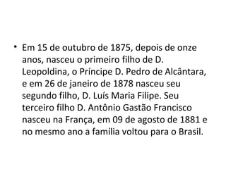 • Em 15 de outubro de 1875, depois de onze
  anos, nasceu o primeiro filho de D.
  Leopoldina, o Príncipe D. Pedro de Alcântara,
  e em 26 de janeiro de 1878 nasceu seu
  segundo filho, D. Luís Maria Filipe. Seu
  terceiro filho D. Antônio Gastão Francisco
  nasceu na França, em 09 de agosto de 1881 e
  no mesmo ano a família voltou para o Brasil.
 