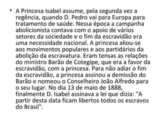 • A Princesa Isabel assume, pela segunda vez a
  regência, quando D. Pedro vai para Europa para
  tratamento de saúde. Nessa época a campanha
  abolicionista contava com o apoio de vários
  setores da sociedade e o fim da escravidão era
  uma necessidade nacional. A princesa aliou-se
  aos movimentos populares e aos partidários da
  abolição da escravatura. Eram tensas as relações
  do ministro Barão de Cotegipe, que era a favor da
  escravidão, com a princesa. Para não adiar o fim
  da escravidão, a princesa assinou a demissão do
  Barão e nomeou o Conselheiro João Alfredo para
  o seu lugar. No dia 13 de maio de 1888,
  finalmente D. Isabel assinava a lei que dizia: "A
  partir desta data ficam libertos todos os escravos
  do Brasil".
 