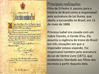 Principais realizações: 
Filha de D.Pedro II, passou para a 
história do Brasil como a responsável 
pela assinatura da Lei Áurea, que 
aboliu a escravidão no Brasil, em 13 
de maio de 1888. 
Princesa Isabel era casada com um 
nobre francês, o Conde D’eu. Ela 
assumiu a regência do trono do Brasil 
em três situações em que o 
imperador estava viajando. Foi 
responsável também pela assinatura 
da Lei do Ventre Livre (1871), que 
estabeleceu liberdade aos filhos dos 
escravos a partir daquela data. 
 
