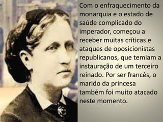 Com o enfraquecimento da 
monarquia e o estado de 
saúde complicado do 
imperador, começou a 
receber muitas críticas e 
ataques de oposicionistas 
republicanos, que temiam a 
instauração de um terceiro 
reinado. Por ser francês, o 
marido da princesa 
também foi muito atacado 
neste momento. 
 