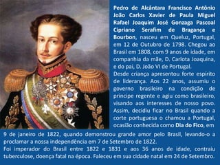 Pedro de Alcântara Francisco Antônio
João Carlos Xavier de Paula Miguel
Rafael Joaquim José Gonzaga Pascoal
Cipriano Serafim de Bragança e
Bourbon, nasceu em Queluz, Portugal,
em 12 de Outubro de 1798. Chegou ao
Brasil em 1808, com 9 anos de idade, em
companhia da mãe, D. Carlota Joaquina,
e do pai, D. João VI de Portugal.
Desde criança apresentou forte espírito
de liderança. Aos 22 anos, assumiu o
governo brasileiro na condição de
príncipe regente e agiu como brasileiro,
visando aos interesses de nosso povo.
Assim, decidiu ficar no Brasil quando a
corte portuguesa o chamou a Portugal,
ocasião conhecida como Dia do Fico, em
9 de janeiro de 1822, quando demonstrou grande amor pelo Brasil, levando-o a
proclamar a nossa independência em 7 de Setembro de 1822.
Foi imperador do Brasil entre 1822 e 1831 e aos 36 anos de idade, contraiu
tuberculose, doença fatal na época. Faleceu em sua cidade natal em 24 de Setembro.
 