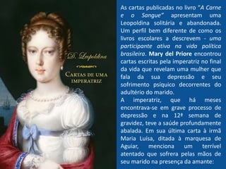 As cartas publicadas no livro “A Carne
e o Sangue” apresentam uma
Leopoldina solitária e abandonada.
Um perfil bem diferente de como os
livros escolares a descrevem - uma
participante ativa na vida política
brasileira. Mary del Priore encontrou
cartas escritas pela imperatriz no final
da vida que revelam uma mulher que
fala da sua depressão e seu
sofrimento psíquico decorrentes do
adultério do marido.
A imperatriz, que há meses
encontrava-se em grave processo de
depressão e na 12ª semana de
gravidez, teve a saúde profundamente
abalada. Em sua última carta à irmã
Maria Luísa, ditada à marquesa de
Aguiar, menciona um terrível
atentado que sofrera pelas mãos de
seu marido na presença da amante:
 