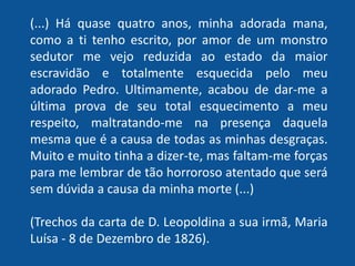 “(...) Há quase quatro anos, minha adorada mana,
como a ti tenho escrito, por amor de um monstro
sedutor me vejo reduzida ao estado da maior
escravidão e totalmente esquecida pelo meu
adorado Pedro. Ultimamente, acabou de dar-me a
última prova de seu total esquecimento a meu
respeito, maltratando-me na presença daquela
mesma que é a causa de todas as minhas desgraças.
Muito e muito tinha a dizer-te, mas faltam-me forças
para me lembrar de tão horroroso atentado que será
sem dúvida a causa da minha morte (...)”
(Trechos da carta de D. Leopoldina a sua irmã, Maria
Luísa - 8 de Dezembro de 1826).
 