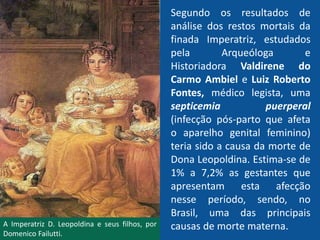 Segundo os resultados de
análise dos restos mortais da
finada Imperatriz, estudados
pela Arqueóloga e
Historiadora Valdirene do
Carmo Ambiel e Luiz Roberto
Fontes, médico legista, uma
septicemia puerperal
(infecção pós-parto que afeta
o aparelho genital feminino)
teria sido a causa da morte de
Dona Leopoldina. Estima-se de
1% a 7,2% as gestantes que
apresentam esta afecção
nesse período, sendo, no
Brasil, uma das principais
causas de morte materna.A Imperatriz D. Leopoldina e seus filhos, por
Domenico Failutti.
 