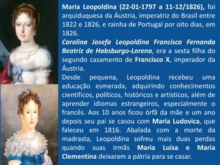 Maria Leopoldina (22-01-1797 a 11-12/1826), foi
arquiduquesa da Áustria, imperatriz do Brasil entre
1822 e 1826, e rainha de Portugal por oito dias, em
1826.
Carolina Josefa Leopoldina Francisca Fernanda
Beatriz de Habsburgo-Lorena, era a sexta filha do
segundo casamento de Francisco X, imperador da
Áustria.
Desde pequena, Leopoldina recebeu uma
educação esmerada, adquirindo conhecimentos
científicos, políticos, históricos e artísticos, além de
aprender idiomas estrangeiros, especialmente o
francês. Aos 10 anos ficou órfã da mãe e um ano
depois seu pai se casou com Maria Ludovica, que
faleceu em 1816. Abalada com a morte da
madrasta, Leopoldina sofreu mais duas perdas
quando suas irmãs Maria Luísa e Maria
Clementina deixaram a pátria para se casar.
 