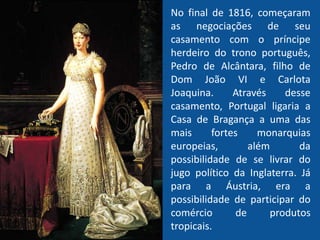 No final de 1816, começaram
as negociações de seu
casamento com o príncipe
herdeiro do trono português,
Pedro de Alcântara, filho de
Dom João VI e Carlota
Joaquina. Através desse
casamento, Portugal ligaria a
Casa de Bragança a uma das
mais fortes monarquias
europeias, além da
possibilidade de se livrar do
jugo político da Inglaterra. Já
para a Áustria, era a
possibilidade de participar do
comércio de produtos
tropicais.
 