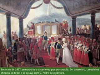 Em maio de 1817, celebrou-se o casamento por procuração. Em dezembro, Leopoldina
chegava ao Brasil e se casava com D. Pedro de Alcântara.
 