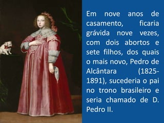 Em nove anos de
casamento, ficaria
grávida nove vezes,
com dois abortos e
sete filhos, dos quais
o mais novo, Pedro de
Alcântara (1825-
1891), sucederia o pai
no trono brasileiro e
seria chamado de D.
Pedro II.
 