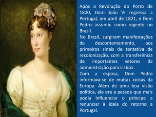 Após a Revolução do Porto de
1820, Dom João VI regressa a
Portugal, em abril de 1821, e Dom
Pedro assumiu como regente no
Brasil.
No Brasil, surgiram manifestações
de descontentamento, aos
primeiros sinais de tentativa de
recolonização, com a transferência
de importantes setores da
administração para Lisboa.
Com a esposa, Dom Pedro
informava-se de muitas coisas da
Europa. Além de uma boa visão
política, ela era a pessoa que mais
podia influenciar o príncipe a
renunciar à ideia do retorno a
Portugal.
 