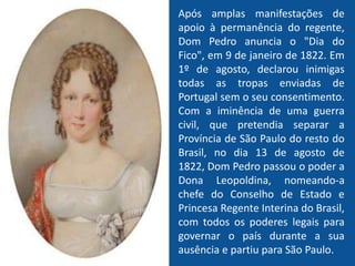 Após amplas manifestações de
apoio à permanência do regente,
Dom Pedro anuncia o "Dia do
Fico", em 9 de janeiro de 1822. Em
1º de agosto, declarou inimigas
todas as tropas enviadas de
Portugal sem o seu consentimento.
Com a iminência de uma guerra
civil, que pretendia separar a
Província de São Paulo do resto do
Brasil, no dia 13 de agosto de
1822, Dom Pedro passou o poder a
Dona Leopoldina, nomeando-a
chefe do Conselho de Estado e
Princesa Regente Interina do Brasil,
com todos os poderes legais para
governar o país durante a sua
ausência e partiu para São Paulo.
 