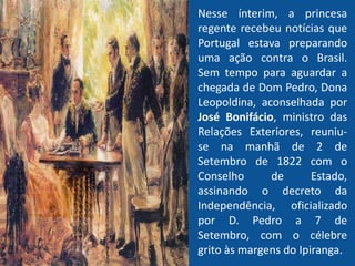 Nesse ínterim, a princesa
regente recebeu notícias que
Portugal estava preparando
uma ação contra o Brasil.
Sem tempo para aguardar a
chegada de Dom Pedro, Dona
Leopoldina, aconselhada por
José Bonifácio, ministro das
Relações Exteriores, reuniu-
se na manhã de 2 de
Setembro de 1822 com o
Conselho de Estado,
assinando o decreto da
Independência, oficializado
por D. Pedro a 7 de
Setembro, com o célebre
grito às margens do Ipiranga.
 